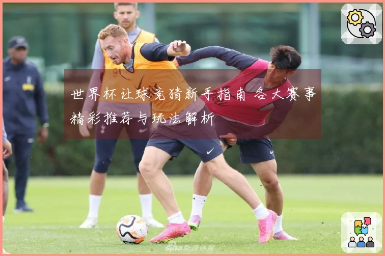 世界杯让球竞猜新手指南 各大赛事精彩推荐与玩法解析