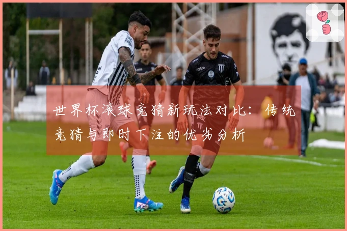 世界杯滚球竞猜新玩法对比：传统竞猜与即时下注的优劣分析