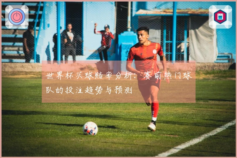 世界杯买球赔率分析：赛前热门球队的投注趋势与预测